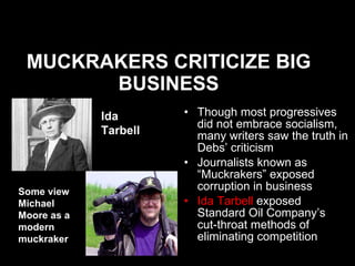 MUCKRAKERS CRITICIZE BIG BUSINESS Though most progressives did not embrace socialism, many writers saw the truth in Debs’ criticism Journalists known as “Muckrakers” exposed corruption in business Ida Tarbell  exposed Standard Oil Company’s  cut-throat methods of eliminating competition Ida Tarbell   Some view Michael Moore as a modern muckraker 