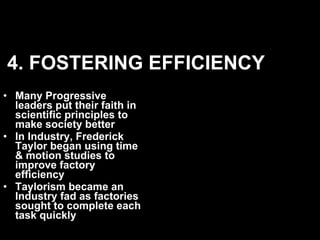 4. FOSTERING EFFICIENCY Many Progressive leaders put their faith in scientific principles to make society better In Industry, Frederick Taylor began using time & motion studies to improve factory efficiency Taylorism became an Industry fad as factories sought to complete each task quickly  