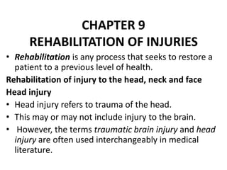 CHAPTER 9
REHABILITATION OF INJURIES
• Rehabilitation is any process that seeks to restore a
patient to a previous level of health.
Rehabilitation of injury to the head, neck and face
Head injury
• Head injury refers to trauma of the head.
• This may or may not include injury to the brain.
• However, the terms traumatic brain injury and head
injury are often used interchangeably in medical
literature.
 