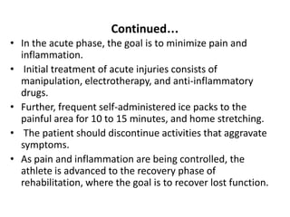 Continued…
• In the acute phase, the goal is to minimize pain and
inflammation.
• Initial treatment of acute injuries consists of
manipulation, electrotherapy, and anti-inflammatory
drugs.
• Further, frequent self-administered ice packs to the
painful area for 10 to 15 minutes, and home stretching.
• The patient should discontinue activities that aggravate
symptoms.
• As pain and inflammation are being controlled, the
athlete is advanced to the recovery phase of
rehabilitation, where the goal is to recover lost function.
 