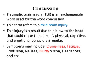 Concussion
• Traumatic brain injury (TBI) is an exchangeable
word used for the word concussion.
• This term refers to a mild brain injury.
• This injury is a result due to a blow to the head
that could make the person’s physical, cognitive,
and emotional behaviors irregular.
• Symptoms may include: Clumsiness, Fatigue,
Confusion, Nausea, Blurry Vision, Headaches,
and etc.
 