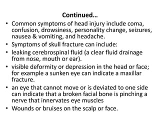 Continued…
• Common symptoms of head injury include coma,
confusion, drowsiness, personality change, seizures,
nausea & vomiting, and headache.
• Symptoms of skull fracture can include:
• leaking cerebrospinal fluid (a clear fluid drainage
from nose, mouth or ear).
• visible deformity or depression in the head or face;
for example a sunken eye can indicate a maxillar
fracture.
• an eye that cannot move or is deviated to one side
can indicate that a broken facial bone is pinching a
nerve that innervates eye muscles
• Wounds or bruises on the scalp or face.
 