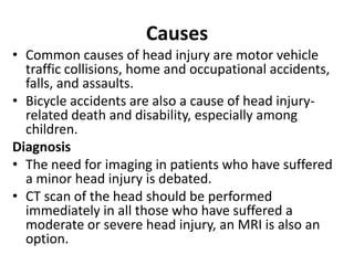 Causes
• Common causes of head injury are motor vehicle
traffic collisions, home and occupational accidents,
falls, and assaults.
• Bicycle accidents are also a cause of head injury-
related death and disability, especially among
children.
Diagnosis
• The need for imaging in patients who have suffered
a minor head injury is debated.
• CT scan of the head should be performed
immediately in all those who have suffered a
moderate or severe head injury, an MRI is also an
option.
 