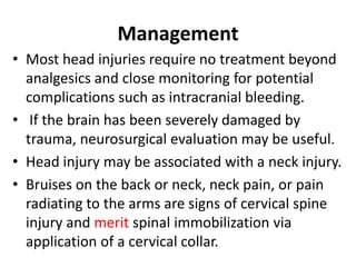 Management
• Most head injuries require no treatment beyond
analgesics and close monitoring for potential
complications such as intracranial bleeding.
• If the brain has been severely damaged by
trauma, neurosurgical evaluation may be useful.
• Head injury may be associated with a neck injury.
• Bruises on the back or neck, neck pain, or pain
radiating to the arms are signs of cervical spine
injury and merit spinal immobilization via
application of a cervical collar.
 