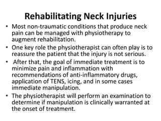 Rehabilitating Neck Injuries
• Most non-traumatic conditions that produce neck
pain can be managed with physiotherapy to
augment rehabilitation.
• One key role the physiotherapist can often play is to
reassure the patient that the injury is not serious.
• After that, the goal of immediate treatment is to
minimize pain and inflammation with
recommendations of anti-inflammatory drugs,
application of TENS, icing, and in some cases
immediate manipulation.
• The physiotherapist will perform an examination to
determine if manipulation is clinically warranted at
the onset of treatment.
 