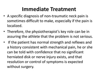 Immediate Treatment
• A specific diagnosis of non-traumatic neck pain is
sometimes difficult to make, especially if the pain is
localized.
• Therefore, the physiotherapist’s key role can be in
assuring the athlete that the problem is not serious.
• If the patient has normal strength and reflexes and
a history consistent with mechanical pain, he or she
can be told with confidence that no significant
herniated disk or nerve injury exists, and that
resolution or control of symptoms is expected
without surgery.
 
