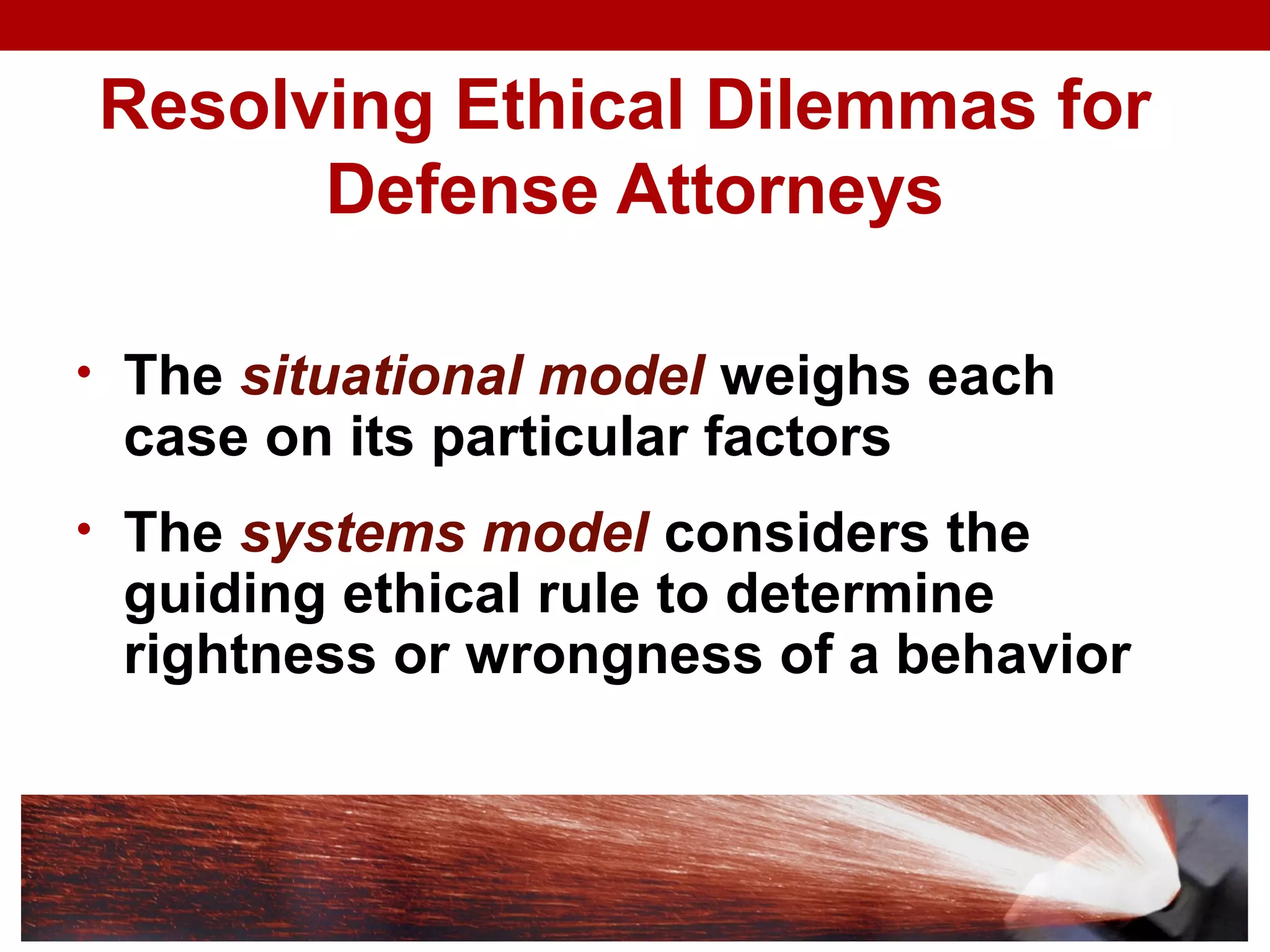 Resolving Ethical Dilemmas for
Defense Attorneys
• The situational model weighs each
case on its particular factors
• The systems model considers the
guiding ethical rule to determine
rightness or wrongness of a behavior
 