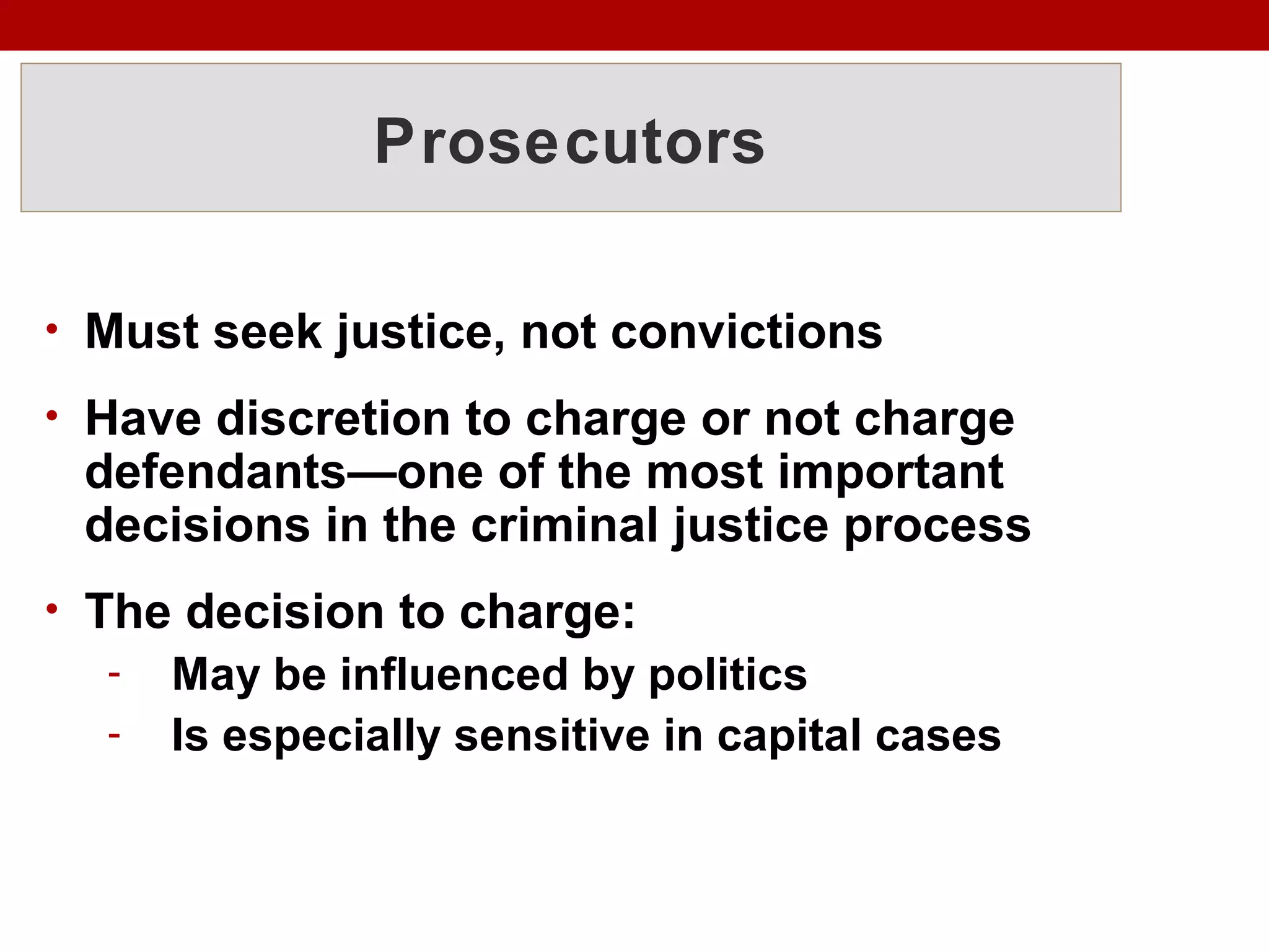 Prosecutors
• Must seek justice, not convictions
• Have discretion to charge or not charge
defendants—one of the most important
decisions in the criminal justice process
• The decision to charge:
- May be influenced by politics
- Is especially sensitive in capital cases
 