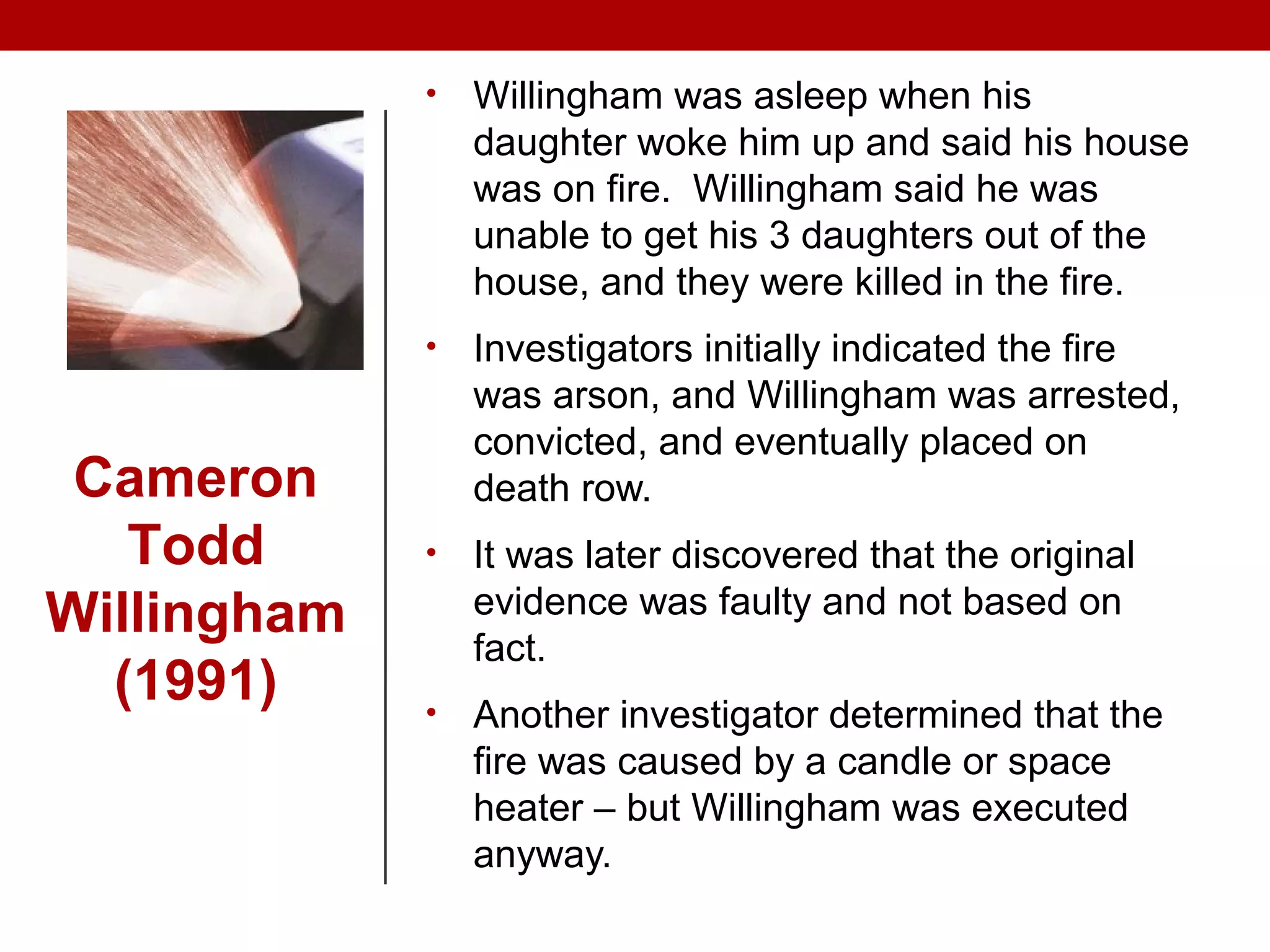• Willingham was asleep when his
daughter woke him up and said his house
was on fire. Willingham said he was
unable to get his 3 daughters out of the
house, and they were killed in the fire.
• Investigators initially indicated the fire
was arson, and Willingham was arrested,
convicted, and eventually placed on
death row.
• It was later discovered that the original
evidence was faulty and not based on
fact.
• Another investigator determined that the
fire was caused by a candle or space
heater – but Willingham was executed
anyway.
Cameron
Todd
Willingham
(1991)
 