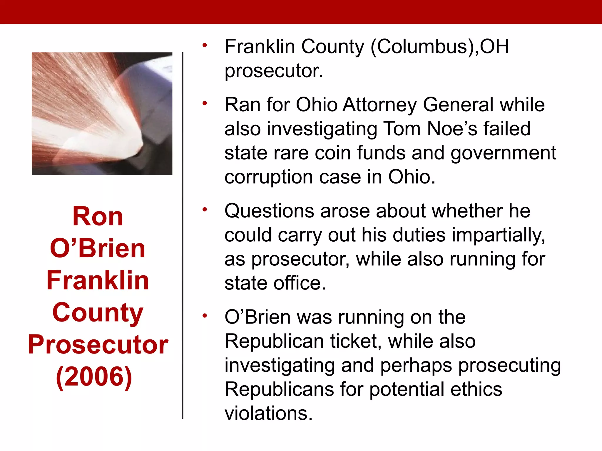 • Franklin County (Columbus),OH
prosecutor.
• Ran for Ohio Attorney General while
also investigating Tom Noe’s failed
state rare coin funds and government
corruption case in Ohio.
• Questions arose about whether he
could carry out his duties impartially,
as prosecutor, while also running for
state office.
• O’Brien was running on the
Republican ticket, while also
investigating and perhaps prosecuting
Republicans for potential ethics
violations.
Ron
O’Brien
Franklin
County
Prosecutor
(2006)
 