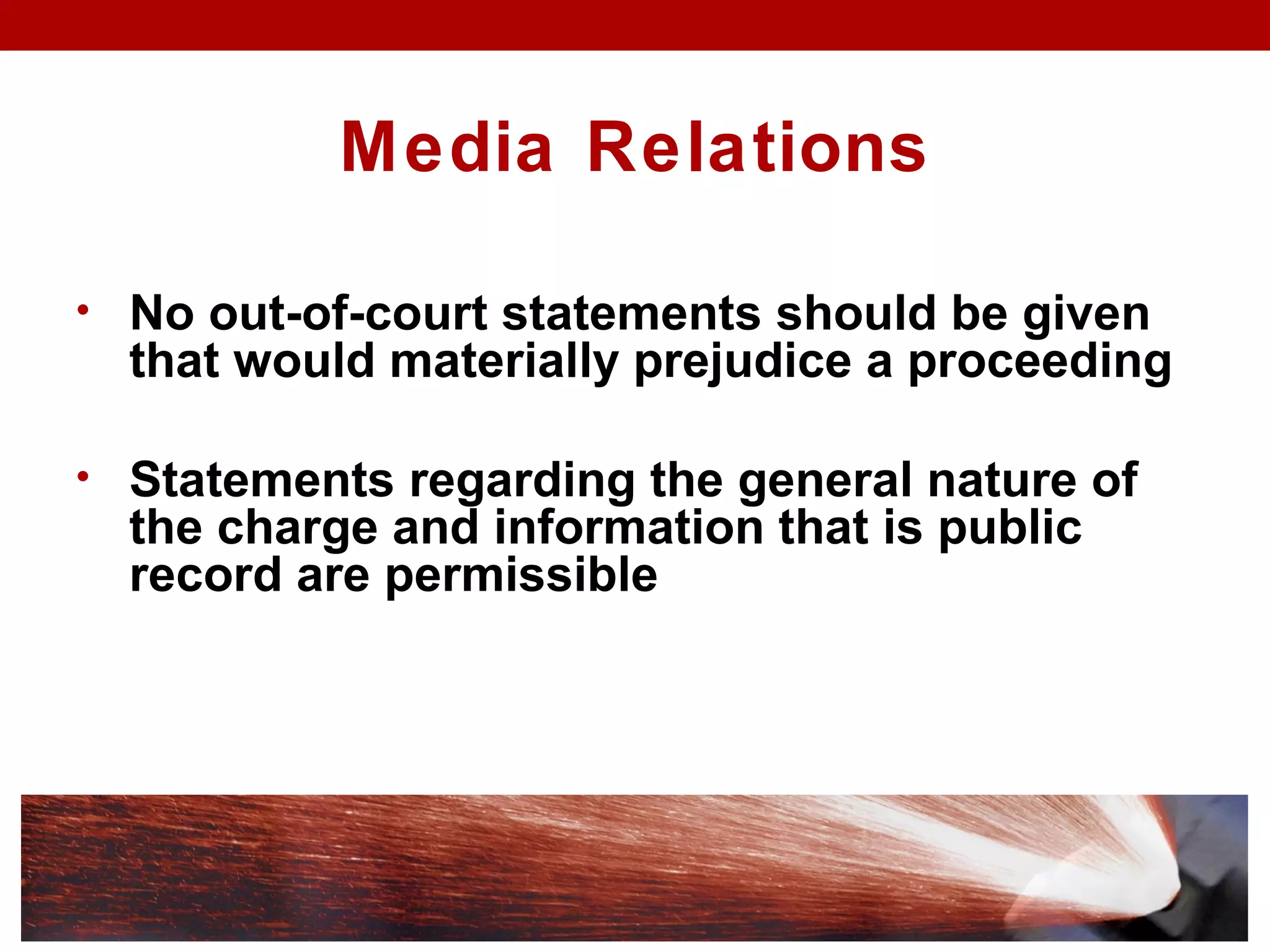 Media Relations
• No out-of-court statements should be given
that would materially prejudice a proceeding
• Statements regarding the general nature of
the charge and information that is public
record are permissible
 