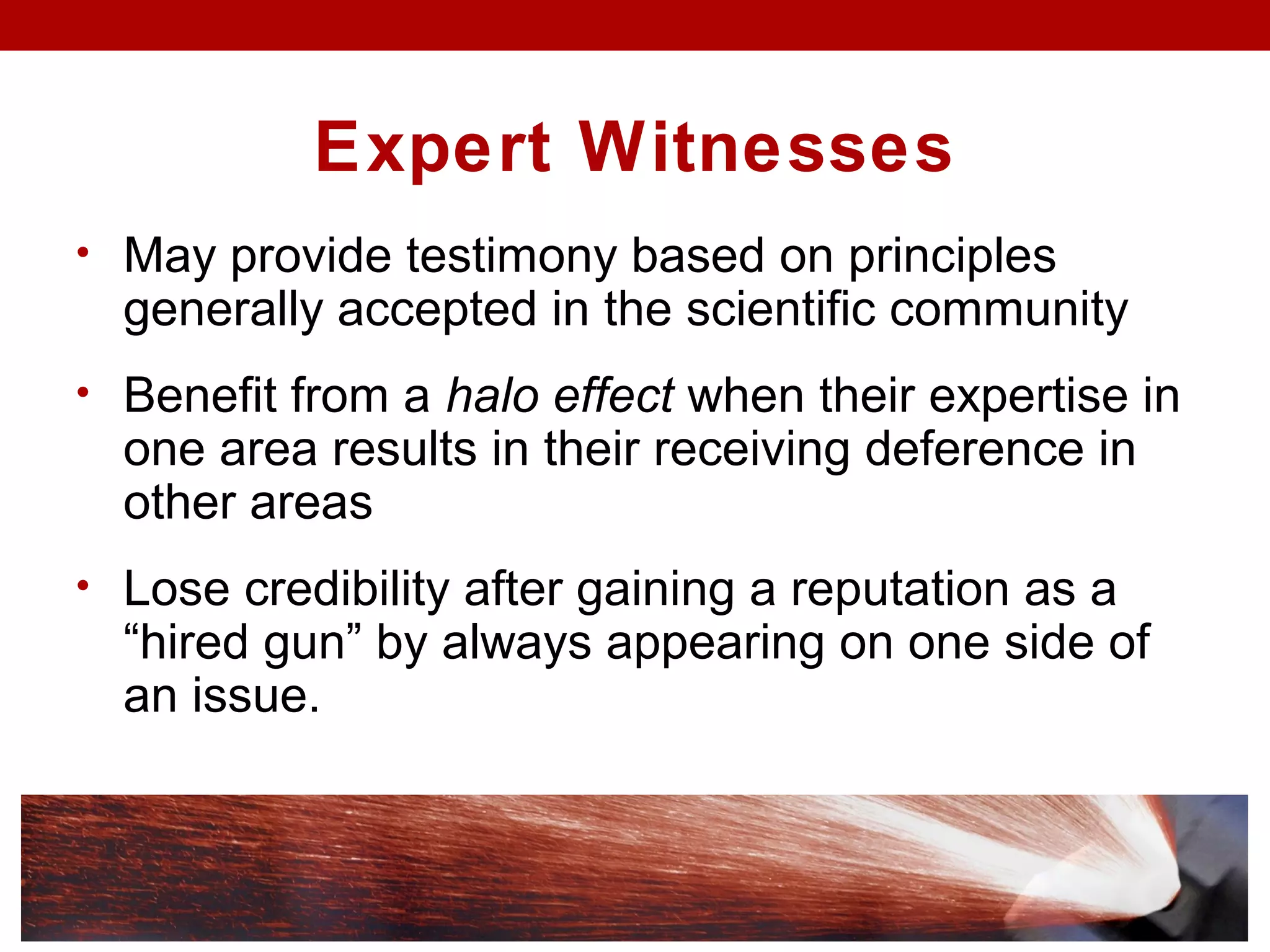 Expert Witnesses
• May provide testimony based on principles
generally accepted in the scientific community
• Benefit from a halo effect when their expertise in
one area results in their receiving deference in
other areas
• Lose credibility after gaining a reputation as a
“hired gun” by always appearing on one side of
an issue.
 