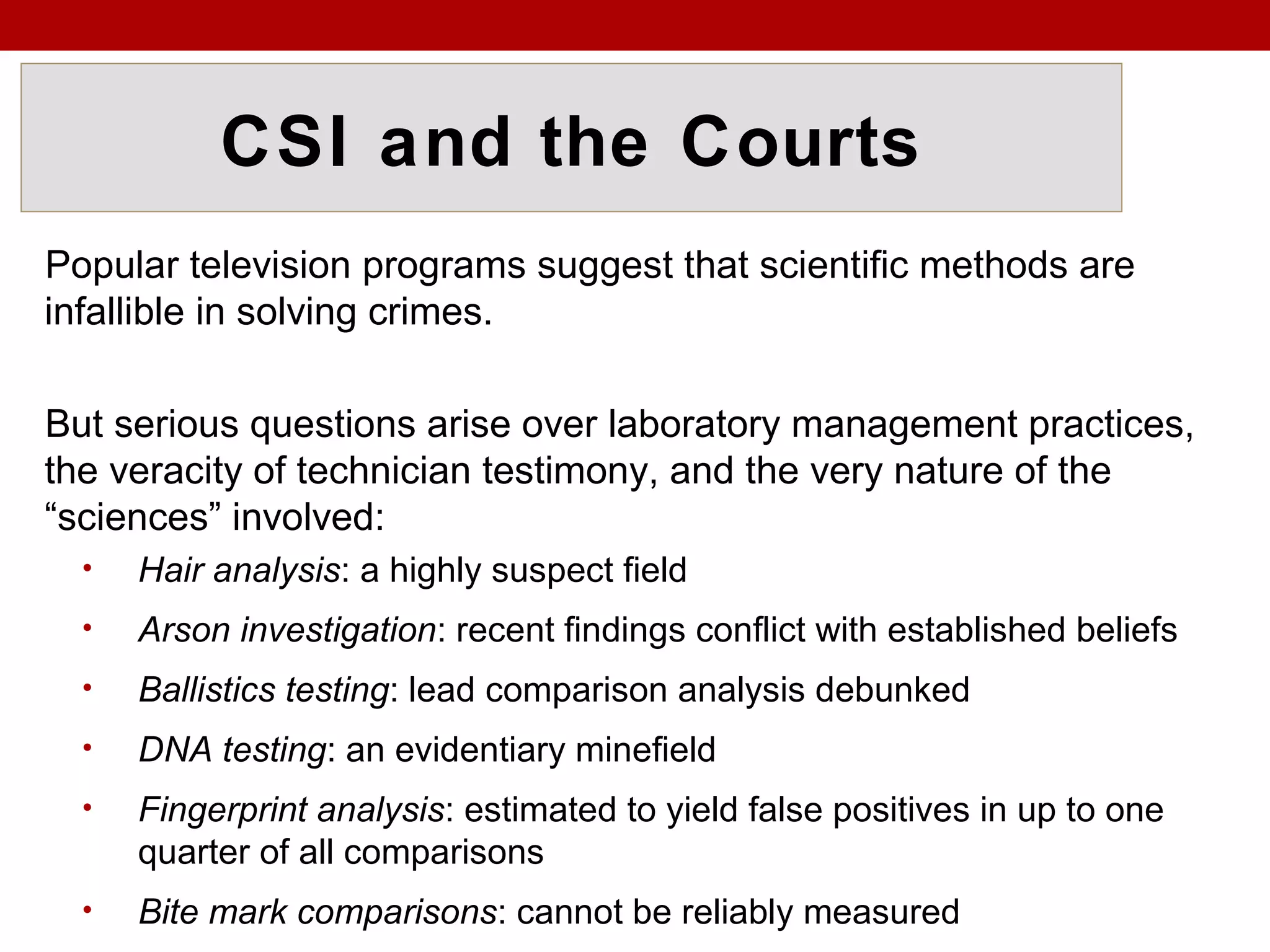 CSI and the Courts
Popular television programs suggest that scientific methods are
infallible in solving crimes.
But serious questions arise over laboratory management practices,
the veracity of technician testimony, and the very nature of the
“sciences” involved:
• Hair analysis: a highly suspect field
• Arson investigation: recent findings conflict with established beliefs
• Ballistics testing: lead comparison analysis debunked
• DNA testing: an evidentiary minefield
• Fingerprint analysis: estimated to yield false positives in up to one
quarter of all comparisons
• Bite mark comparisons: cannot be reliably measured
 