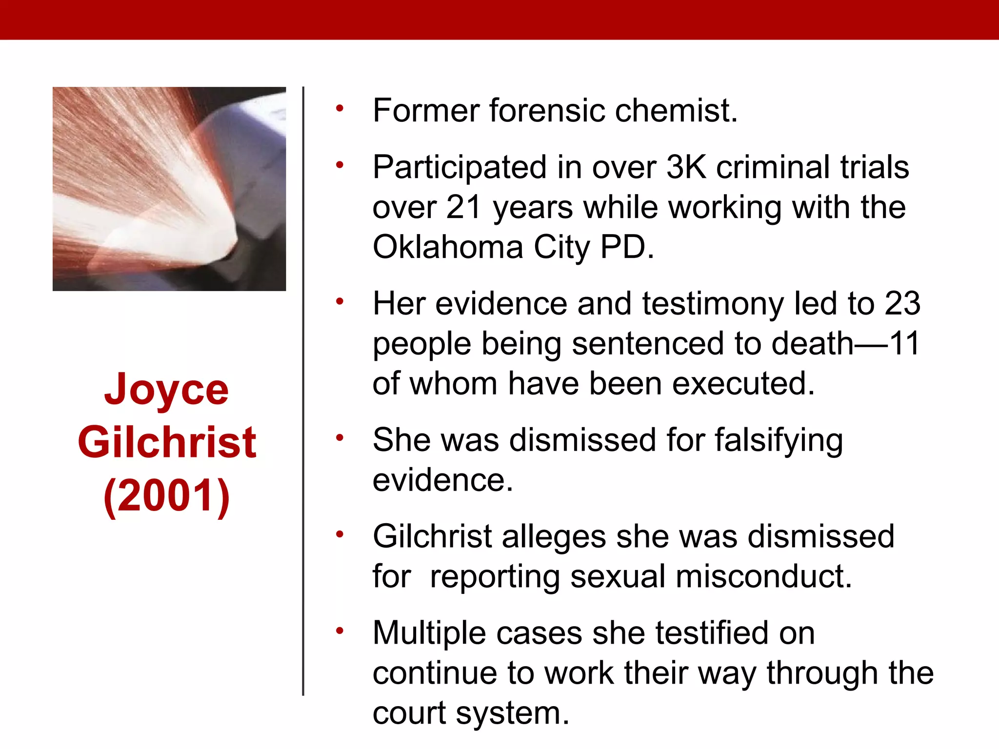 Joyce
Gilchrist
(2001)
• Former forensic chemist.
• Participated in over 3K criminal trials
over 21 years while working with the
Oklahoma City PD.
• Her evidence and testimony led to 23
people being sentenced to death—11
of whom have been executed.
• She was dismissed for falsifying
evidence.
• Gilchrist alleges she was dismissed
for reporting sexual misconduct.
• Multiple cases she testified on
continue to work their way through the
court system.
 