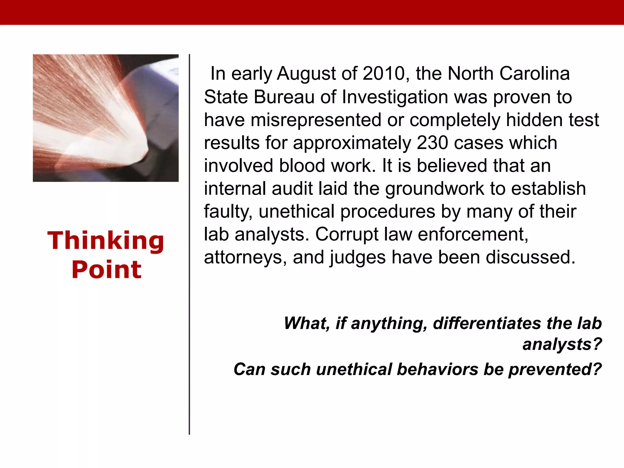 Thinking
Point
In early August of 2010, the North Carolina
State Bureau of Investigation was proven to
have misrepresented or completely hidden test
results for approximately 230 cases which
involved blood work. It is believed that an
internal audit laid the groundwork to establish
faulty, unethical procedures by many of their
lab analysts. Corrupt law enforcement,
attorneys, and judges have been discussed.
What, if anything, differentiates the lab
analysts?
Can such unethical behaviors be prevented?
 
