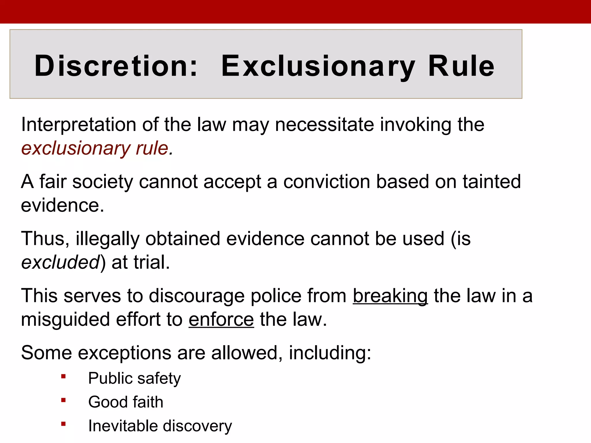 Discretion: Exclusionary Rule
Interpretation of the law may necessitate invoking the
exclusionary rule.
A fair society cannot accept a conviction based on tainted
evidence.
Thus, illegally obtained evidence cannot be used (is
excluded) at trial.
This serves to discourage police from breaking the law in a
misguided effort to enforce the law.
Some exceptions are allowed, including:
 Public safety
 Good faith
 Inevitable discovery
 
