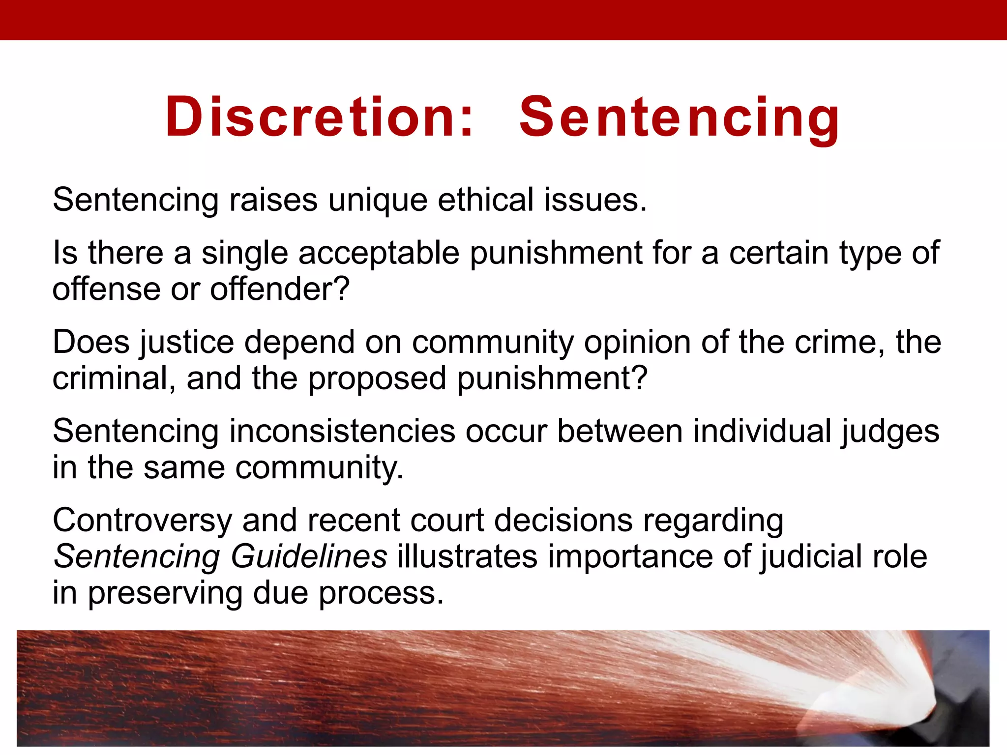 Discretion: Sentencing
Sentencing raises unique ethical issues.
Is there a single acceptable punishment for a certain type of
offense or offender?
Does justice depend on community opinion of the crime, the
criminal, and the proposed punishment?
Sentencing inconsistencies occur between individual judges
in the same community.
Controversy and recent court decisions regarding
Sentencing Guidelines illustrates importance of judicial role
in preserving due process.
 