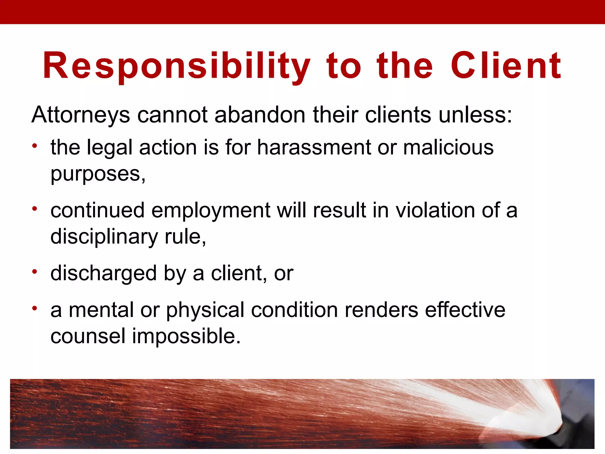 Responsibility to the Client
Attorneys cannot abandon their clients unless:
• the legal action is for harassment or malicious
purposes,
• continued employment will result in violation of a
disciplinary rule,
• discharged by a client, or
• a mental or physical condition renders effective
counsel impossible.
 