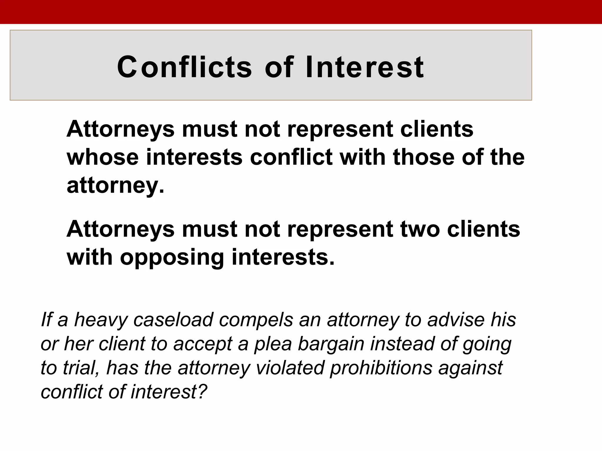 Conflicts of Interest
Attorneys must not represent clients
whose interests conflict with those of the
attorney.
Attorneys must not represent two clients
with opposing interests.
If a heavy caseload compels an attorney to advise his
or her client to accept a plea bargain instead of going
to trial, has the attorney violated prohibitions against
conflict of interest?
 