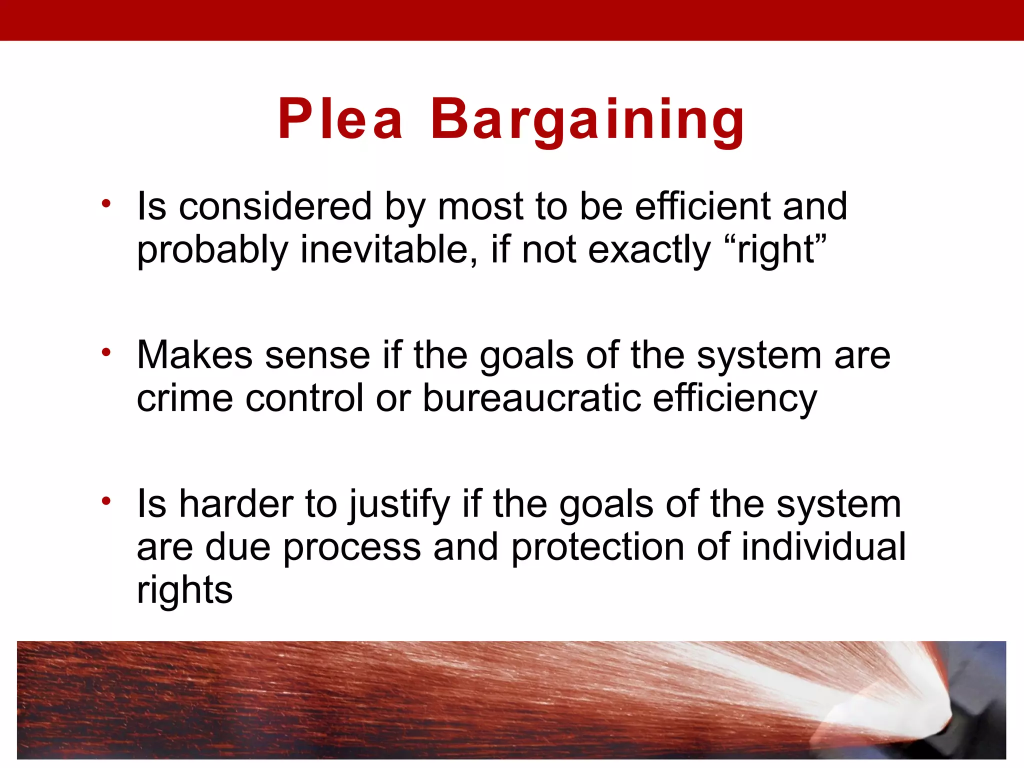 Plea Bargaining
• Is considered by most to be efficient and
probably inevitable, if not exactly “right”
• Makes sense if the goals of the system are
crime control or bureaucratic efficiency
• Is harder to justify if the goals of the system
are due process and protection of individual
rights
 