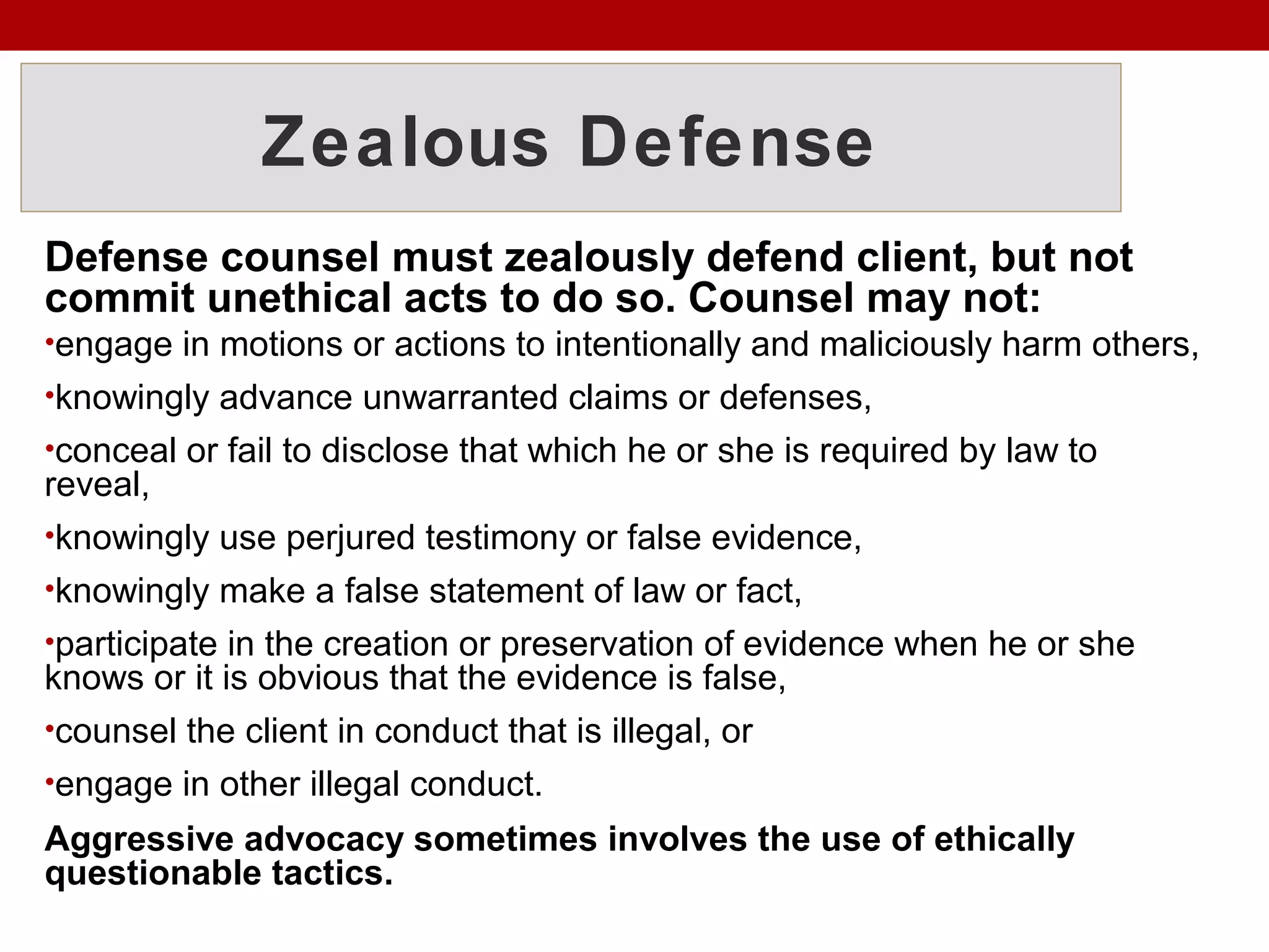 Zealous Defense
Defense counsel must zealously defend client, but not
commit unethical acts to do so. Counsel may not:
•engage in motions or actions to intentionally and maliciously harm others,
•knowingly advance unwarranted claims or defenses,
•conceal or fail to disclose that which he or she is required by law to
reveal,
•knowingly use perjured testimony or false evidence,
•knowingly make a false statement of law or fact,
•participate in the creation or preservation of evidence when he or she
knows or it is obvious that the evidence is false,
•counsel the client in conduct that is illegal, or
•engage in other illegal conduct.
Aggressive advocacy sometimes involves the use of ethically
questionable tactics.
 