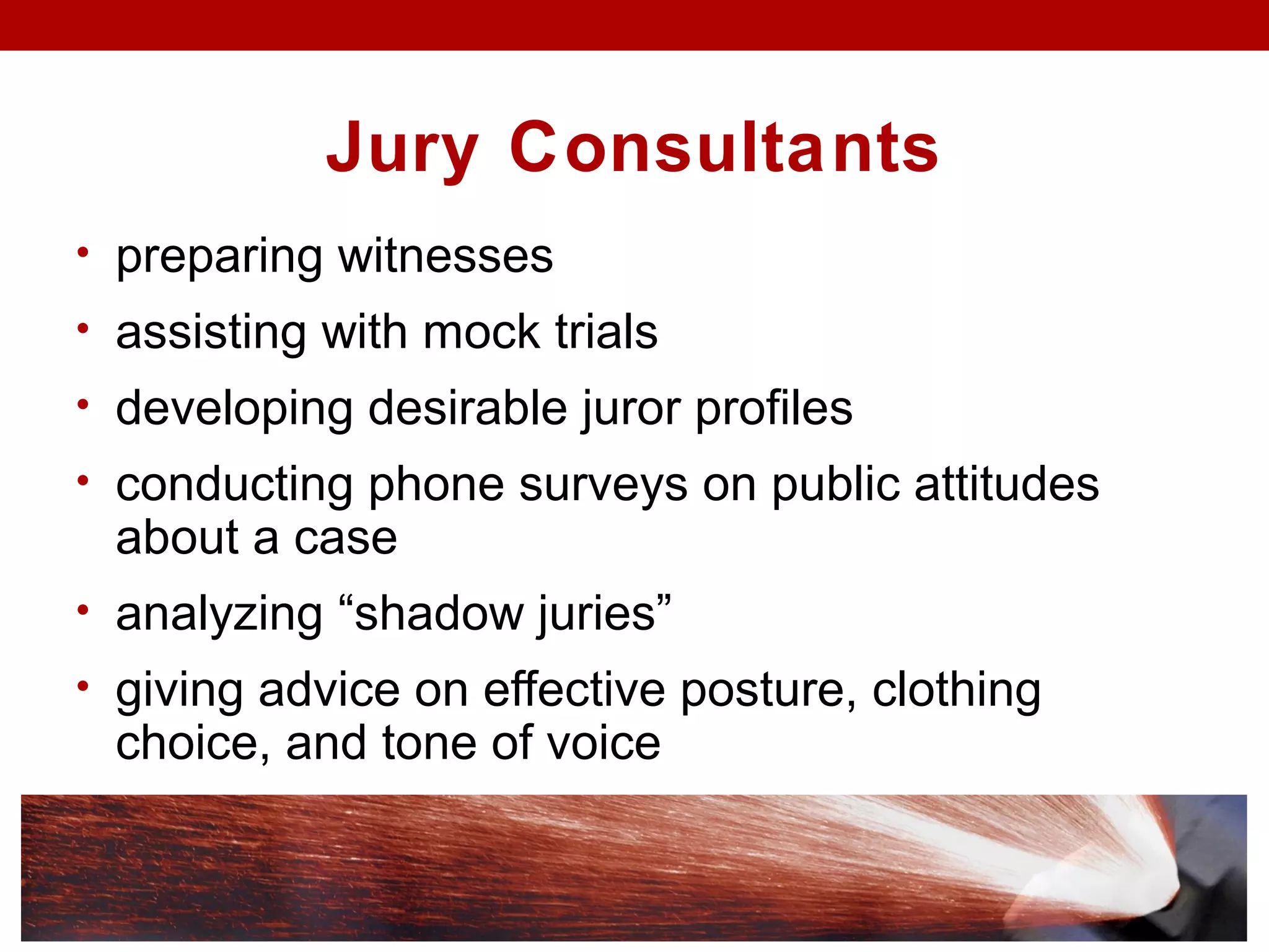 Jury Consultants
• preparing witnesses
• assisting with mock trials
• developing desirable juror profiles
• conducting phone surveys on public attitudes
about a case
• analyzing “shadow juries”
• giving advice on effective posture, clothing
choice, and tone of voice
 