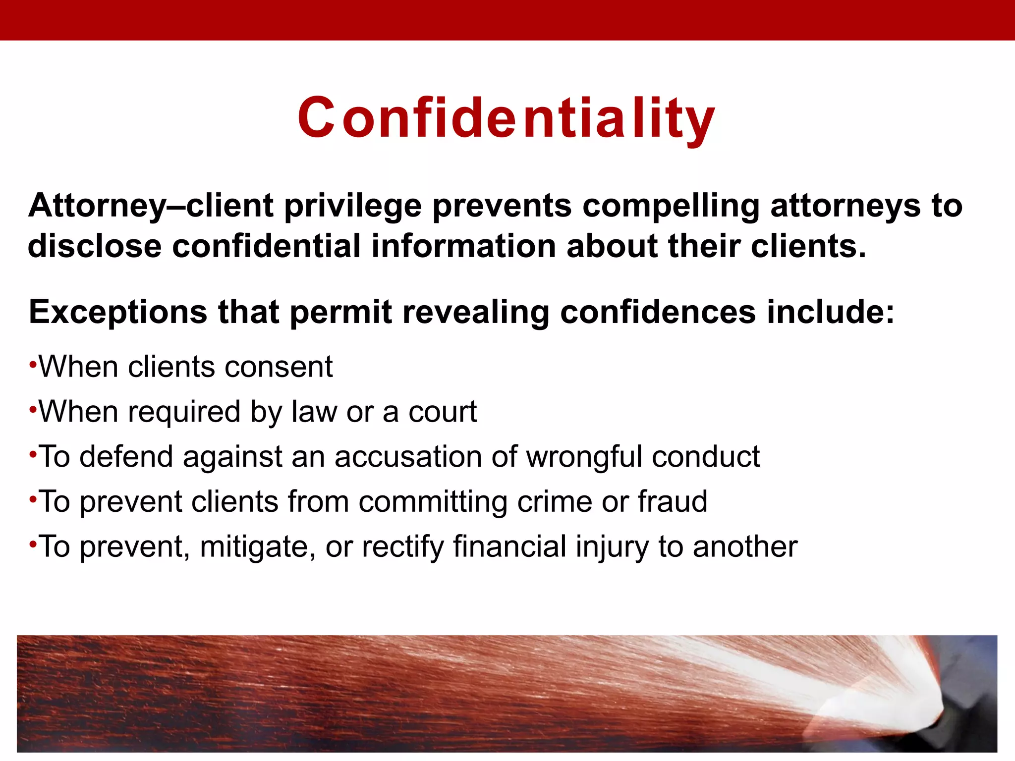 Confidentiality
Attorney–client privilege prevents compelling attorneys to
disclose confidential information about their clients.
Exceptions that permit revealing confidences include:
•When clients consent
•When required by law or a court
•To defend against an accusation of wrongful conduct
•To prevent clients from committing crime or fraud
•To prevent, mitigate, or rectify financial injury to another
 