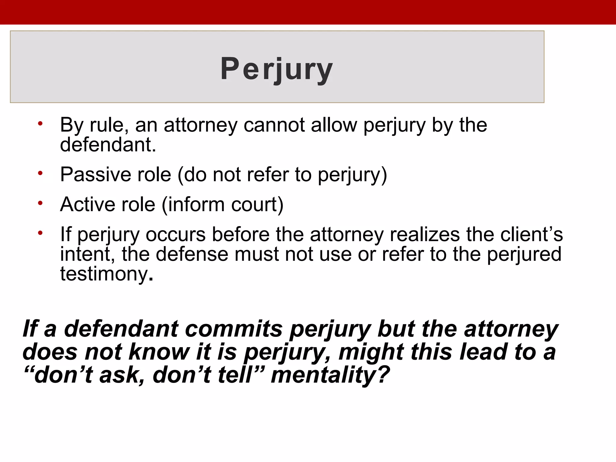 Perjury
• By rule, an attorney cannot allow perjury by the
defendant.
• Passive role (do not refer to perjury)
• Active role (inform court)
• If perjury occurs before the attorney realizes the client’s
intent, the defense must not use or refer to the perjured
testimony.
If a defendant commits perjury but the attorney
does not know it is perjury, might this lead to a
“don’t ask, don’t tell” mentality?
 