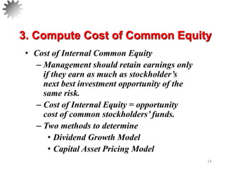 • Cost of Internal Common Equity
– Management should retain earnings only
if they earn as much as stockholder’s
next best investment opportunity of the
same risk.
– Cost of Internal Equity = opportunity
cost of common stockholders’ funds.
– Two methods to determine
• Dividend Growth Model
• Capital Asset Pricing Model
14
3. Compute Cost of Common Equity
 