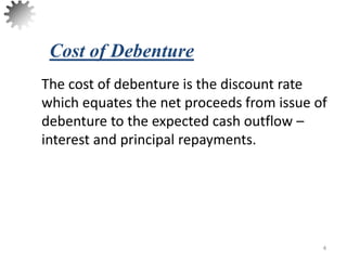 The cost of debenture is the discount rate
which equates the net proceeds from issue of
debenture to the expected cash outflow –
interest and principal repayments.
4
Cost of Debenture
 