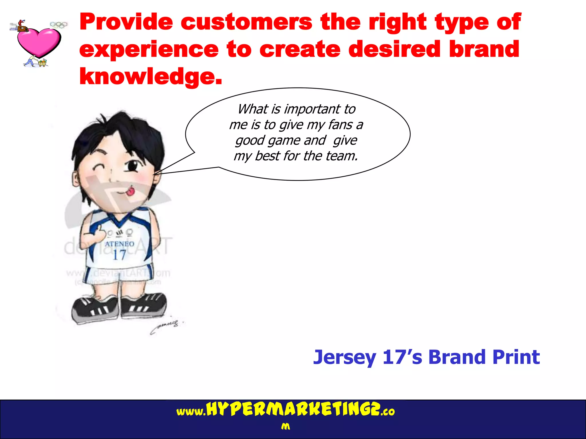 Provide customers the right type of
experience to create desired brand
knowledge.
               What is important to
              me is to give my fans a
               good game and give
              my best for the team.




                            Jersey 17’s Brand Print

          hypermarketing2.co
       www.
                       m
 