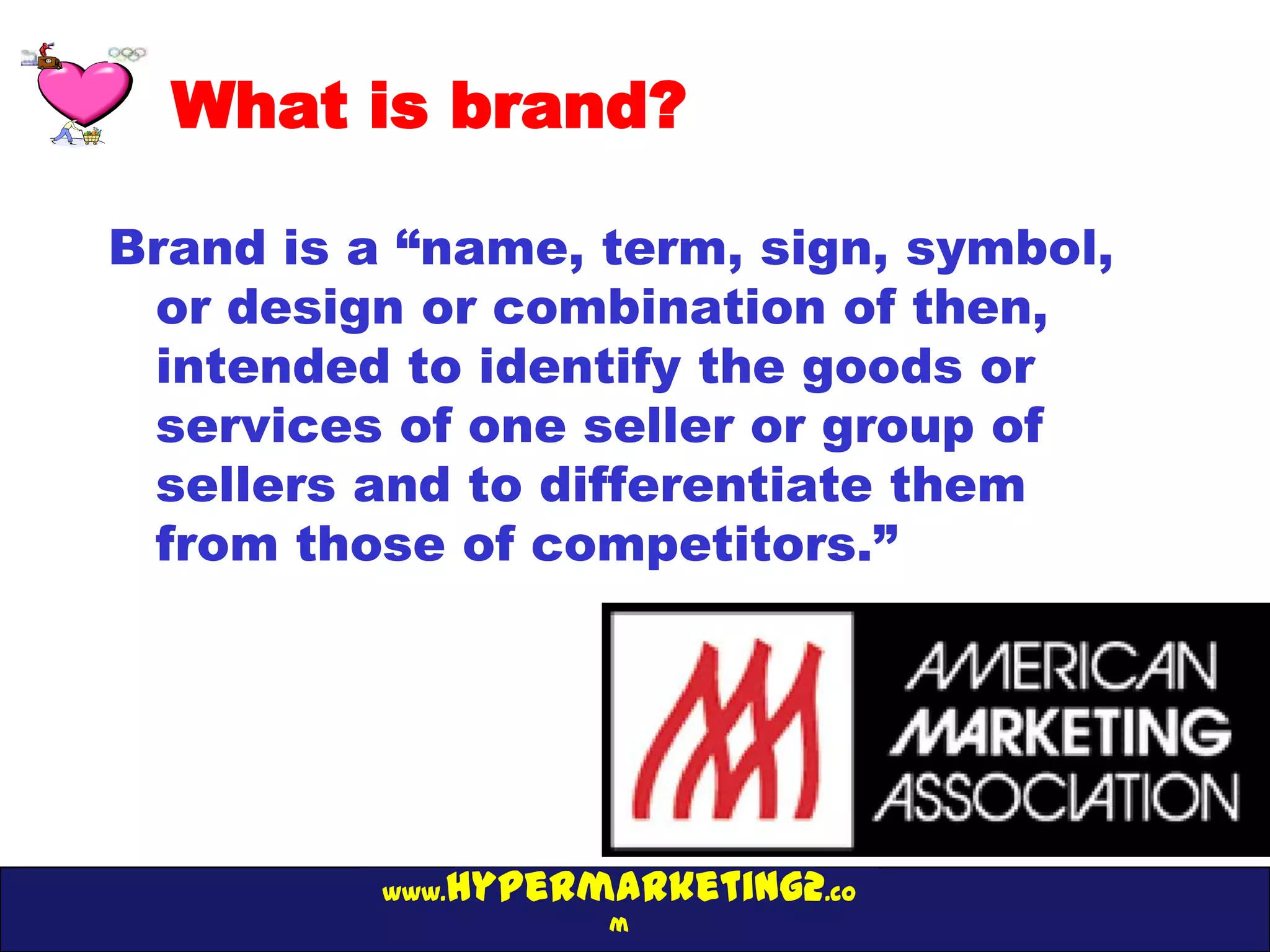 What is brand?

Brand is a “name, term, sign, symbol,
 or design or combination of then,
 intended to identify the goods or
 services of one seller or group of
 sellers and to differentiate them
 from those of competitors.”




             hypermarketing2.co
          www.
                    m
 