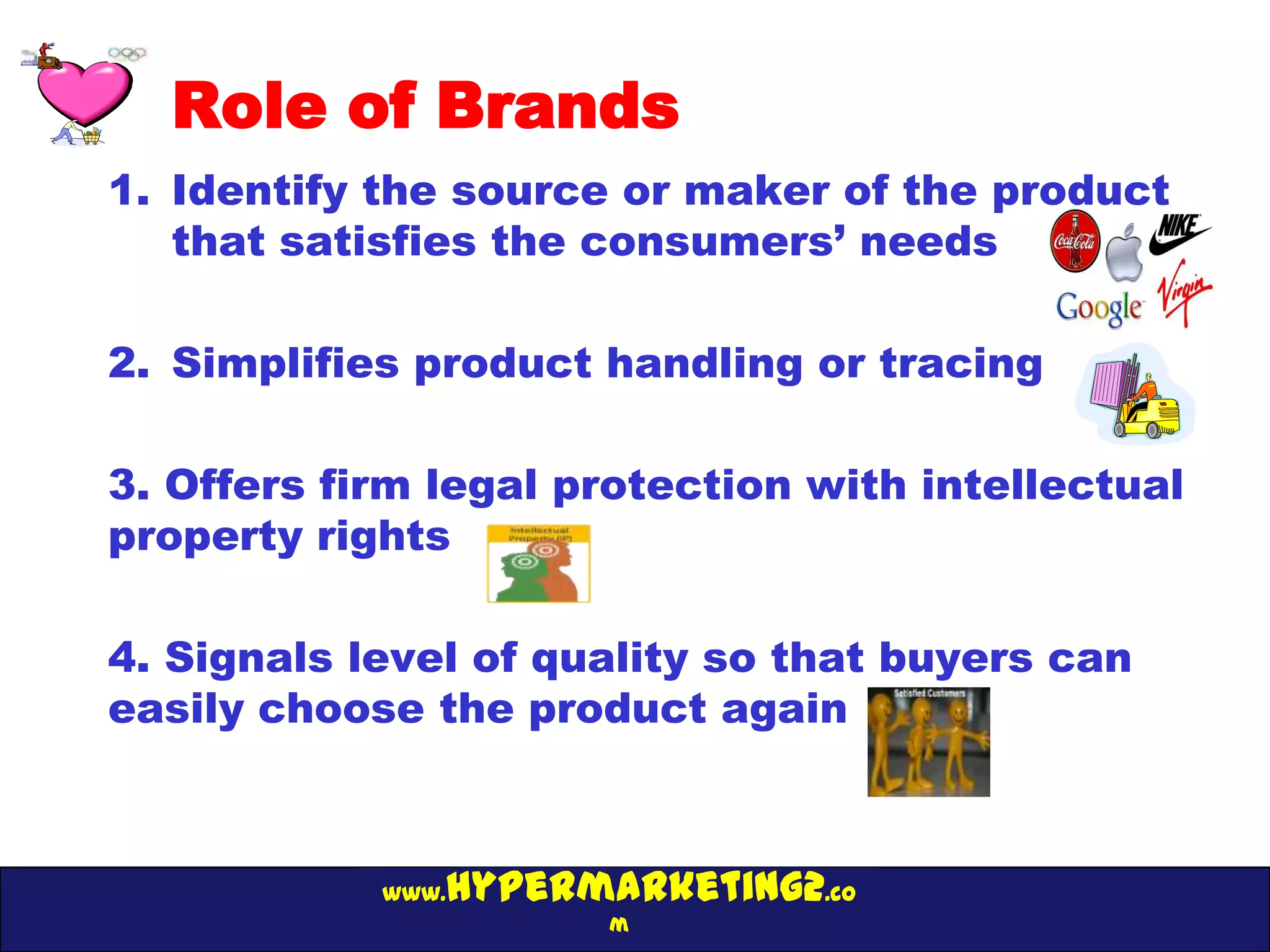 Role of Brands
1. Identify the source or maker of the product
   that satisfies the consumers’ needs

2. Simplifies product handling or tracing

3. Offers firm legal protection with intellectual
property rights

4. Signals level of quality so that buyers can
easily choose the product again



               hypermarketing2.co
            www.
                      m
 
