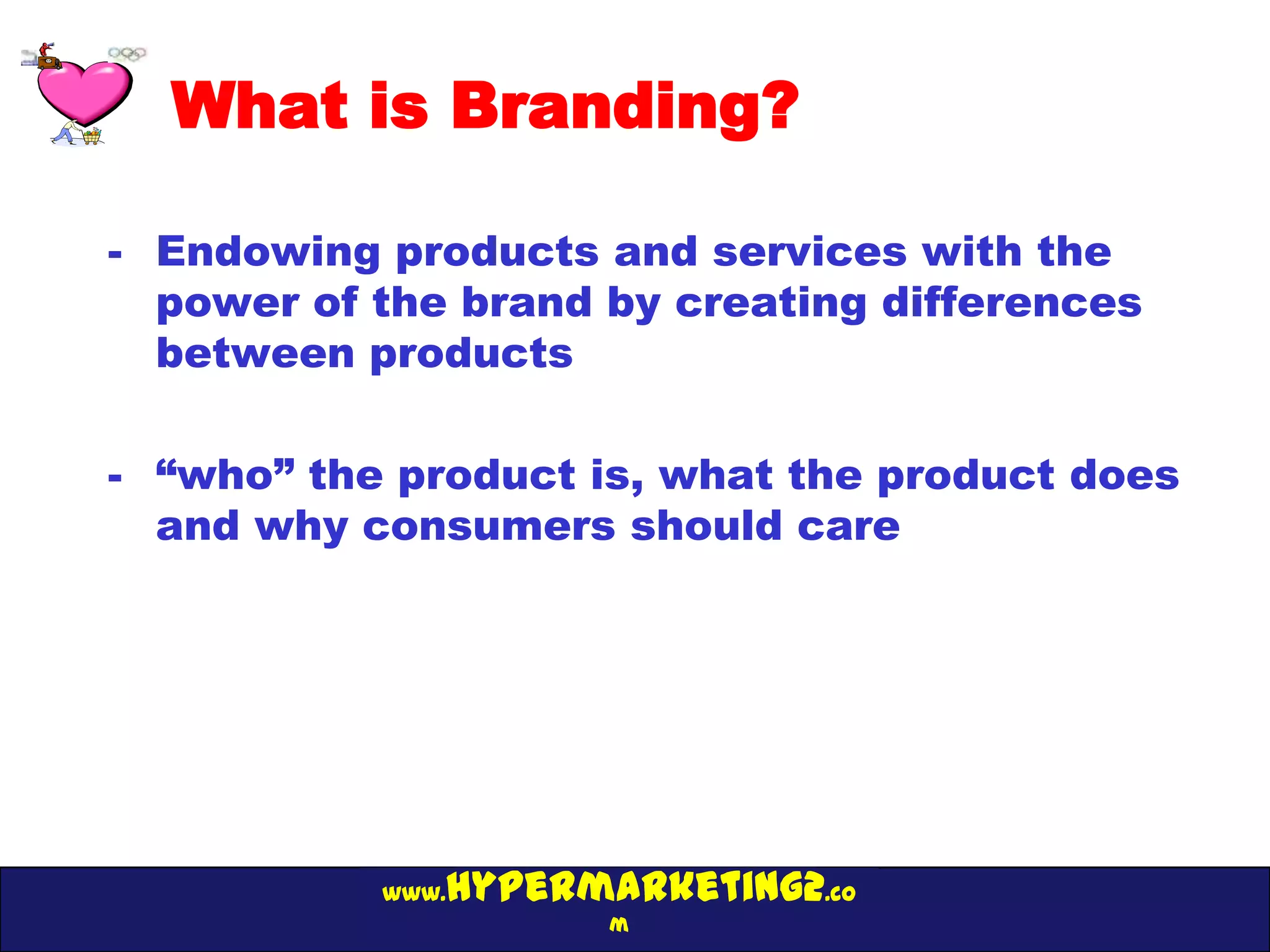 What is Branding?

- Endowing products and services with the
  power of the brand by creating differences
  between products

- “who” the product is, what the product does
  and why consumers should care




              hypermarketing2.co
           www.
                     m
 