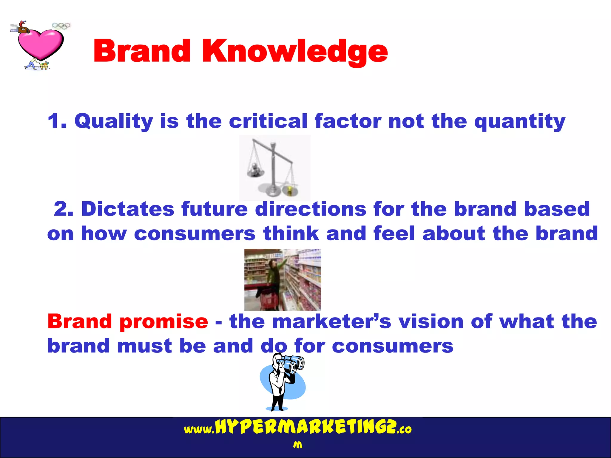 Brand Knowledge

1. Quality is the critical factor not the quantity



2. Dictates future directions for the brand based
on how consumers think and feel about the brand



Brand promise - the marketer’s vision of what the
brand must be and do for consumers


                hypermarketing2.co
             www.
                       m
 