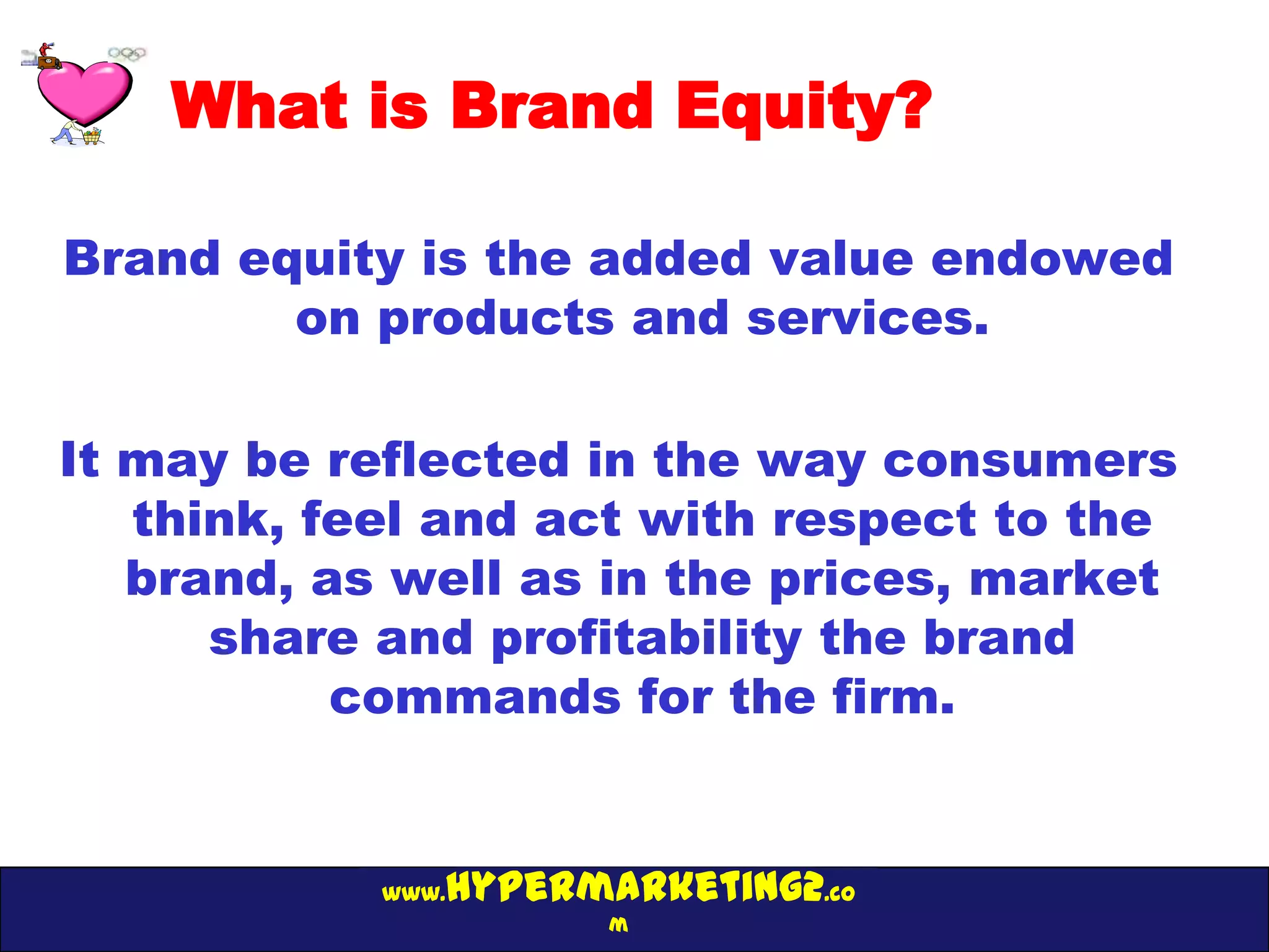 What is Brand Equity?

Brand equity is the added value endowed
        on products and services.

It may be reflected in the way consumers
   think, feel and act with respect to the
   brand, as well as in the prices, market
      share and profitability the brand
           commands for the firm.


               hypermarketing2.co
            www.
                      m
 