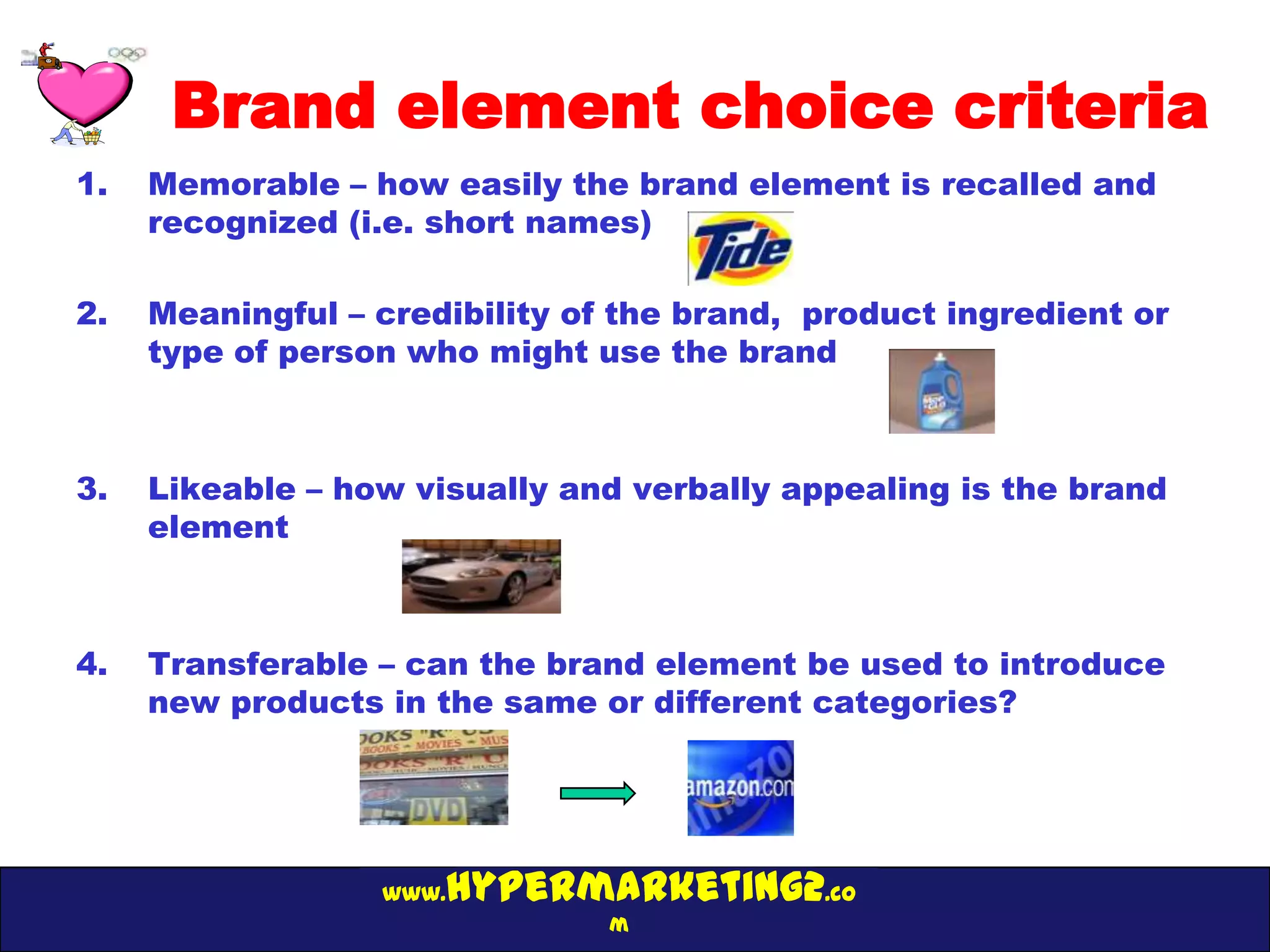 Brand element choice criteria
1.   Memorable – how easily the brand element is recalled and
     recognized (i.e. short names)

2.   Meaningful – credibility of the brand, product ingredient or
     type of person who might use the brand



3.   Likeable – how visually and verbally appealing is the brand
     element



4.   Transferable – can the brand element be used to introduce
     new products in the same or different categories?




                  www.hypermarketing2.co
                                m
 