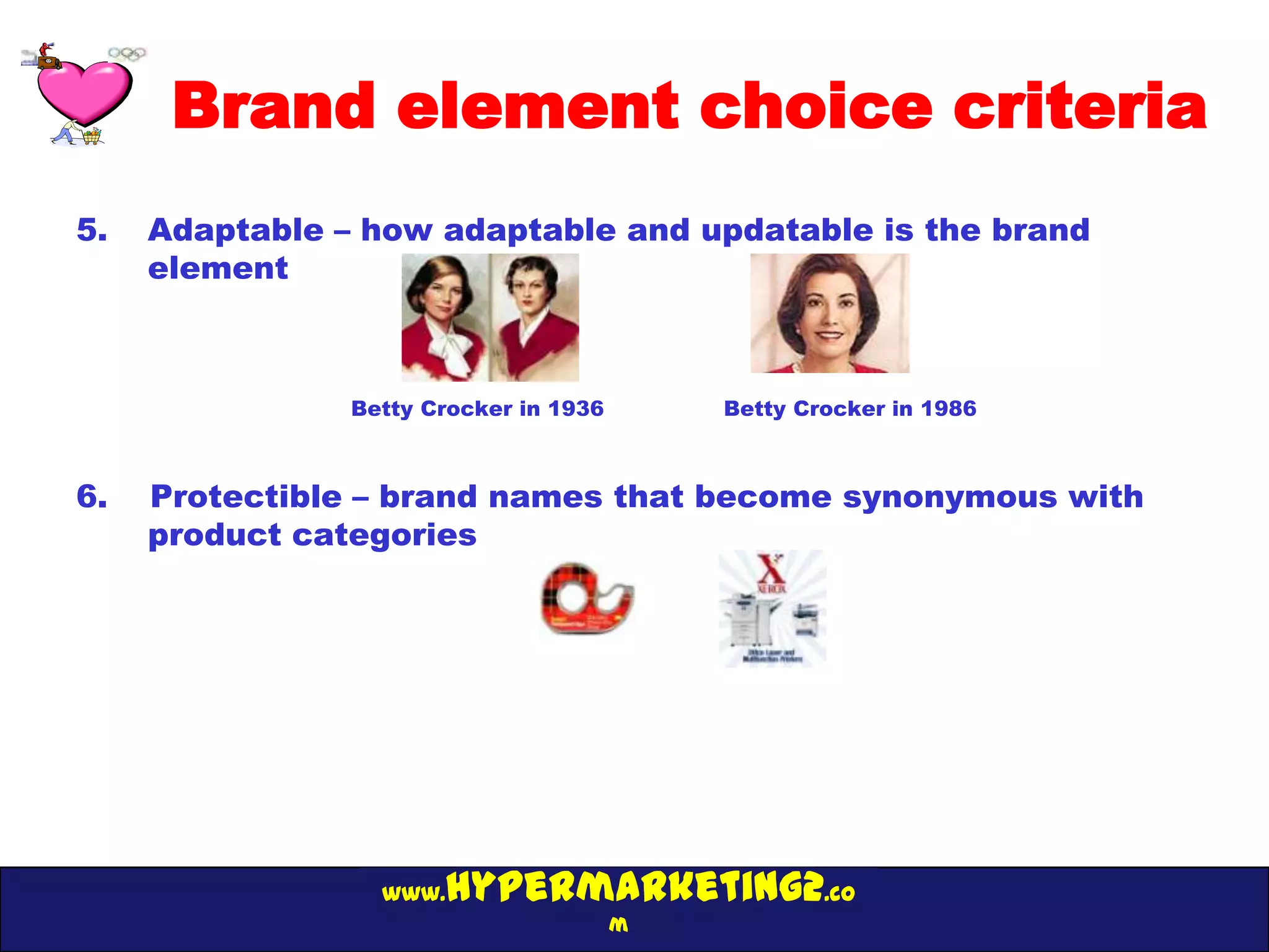 Brand element choice criteria
5.   Adaptable – how adaptable and updatable is the brand
     element



                Betty Crocker in 1936       Betty Crocker in 1986



6.   Protectible – brand names that become synonymous with
     product categories




                  www. hypermarketing2.co
                                        m
 