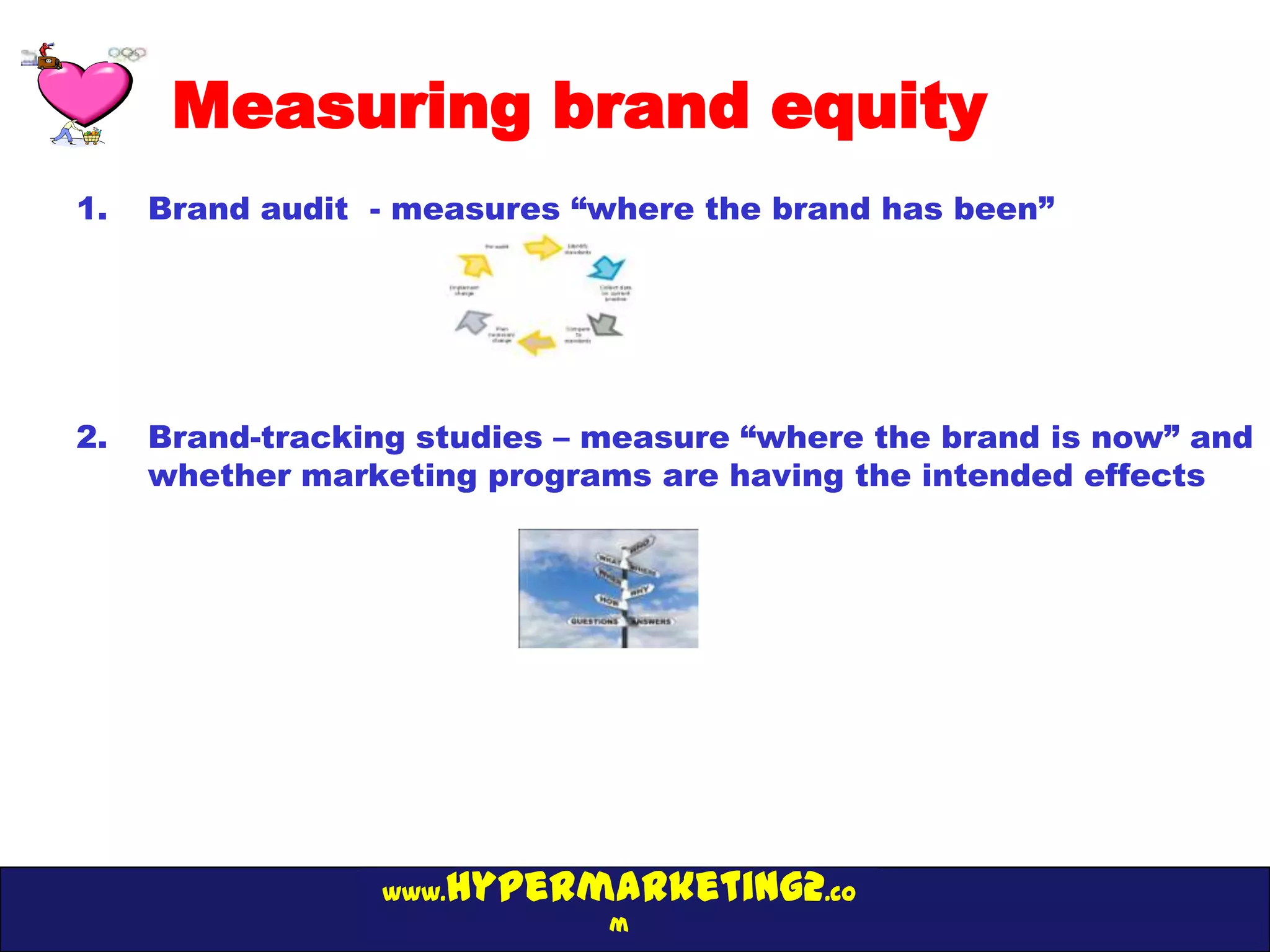 Measuring brand equity
1.   Brand audit - measures “where the brand has been”




2.   Brand-tracking studies – measure “where the brand is now” and
     whether marketing programs are having the intended effects




                 www.hypermarketing2.co
                              m
 