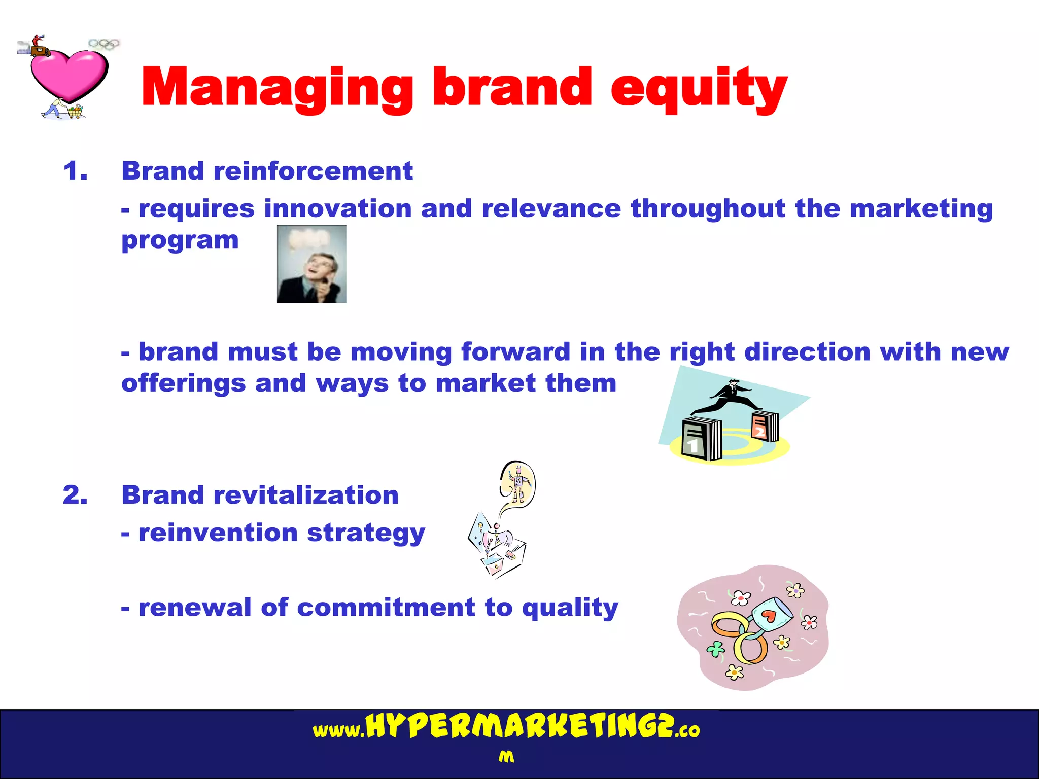 Managing brand equity
1.   Brand reinforcement
     - requires innovation and relevance throughout the marketing
     program



     - brand must be moving forward in the right direction with new
     offerings and ways to market them



2.   Brand revitalization
     - reinvention strategy

     - renewal of commitment to quality



                  www.hypermarketing2.co
                               m
 