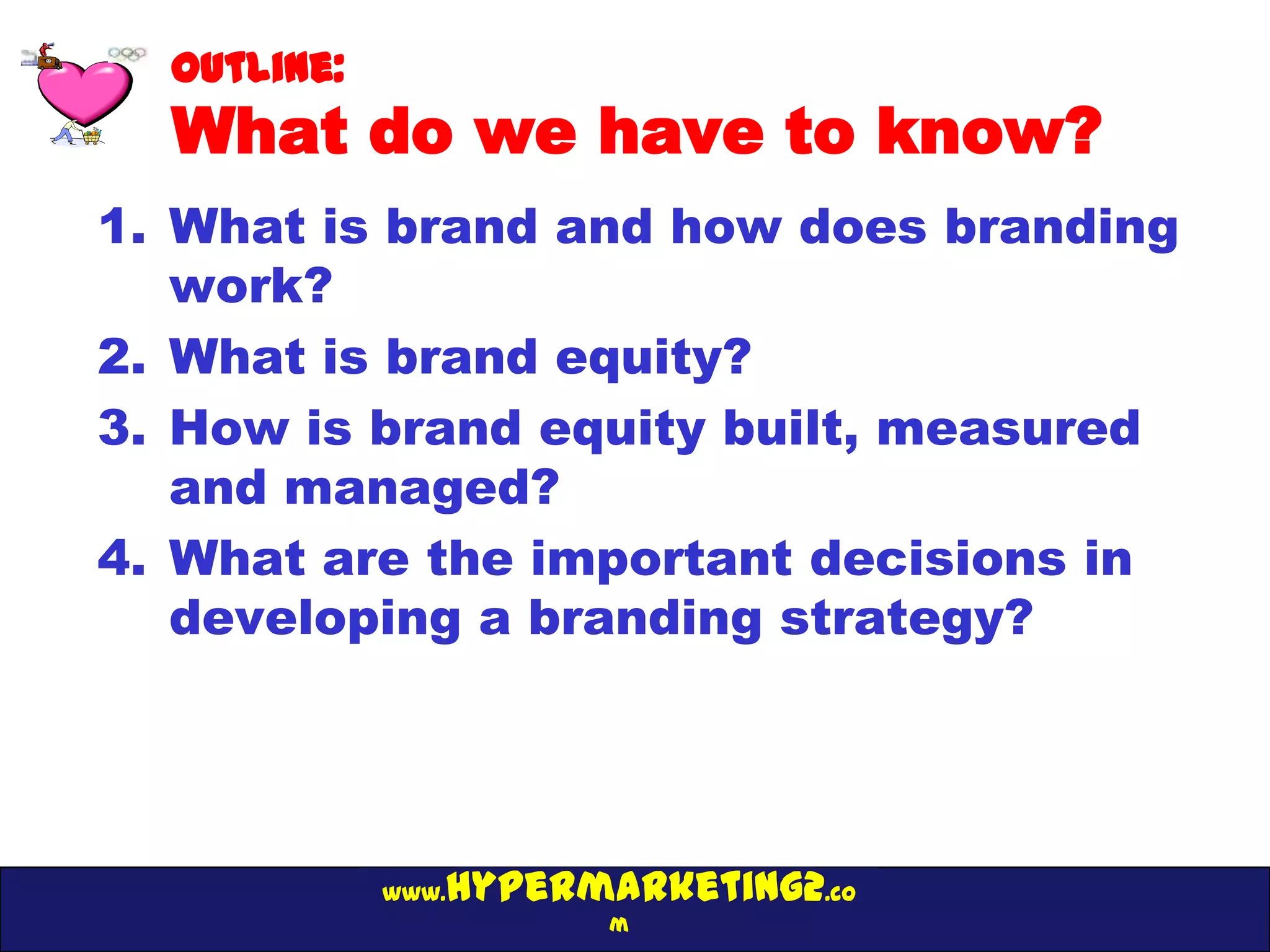 Outline:
  What do we have to know?
1. What is brand and how does branding
   work?
2. What is brand equity?
3. How is brand equity built, measured
   and managed?
4. What are the important decisions in
   developing a branding strategy?




                hypermarketing2.co
             www.
                       m
 
