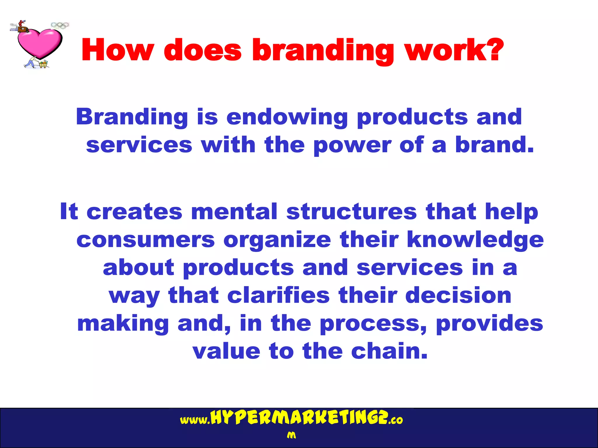 How does branding work?

 Branding is endowing products and
  services with the power of a brand.

It creates mental structures that help
  consumers organize their knowledge
    about products and services in a
     way that clarifies their decision
  making and, in the process, provides
           value to the chain.

            hypermarketing2.co
         www.
                   m
 