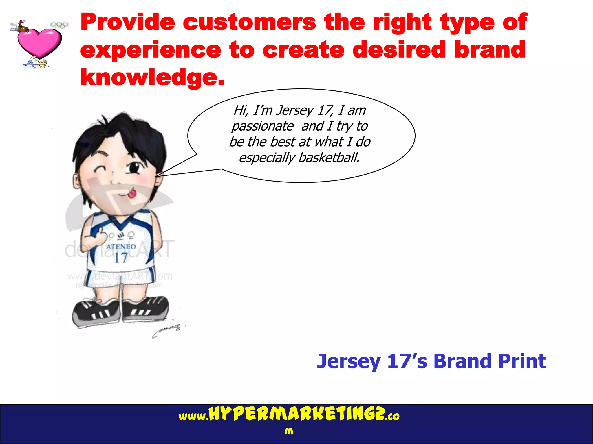 Provide customers the right type of
experience to create desired brand
knowledge.
               Hi, I’m Jersey 17, I am
              passionate and I try to
              be the best at what I do
                especially basketball.




                             Jersey 17’s Brand Print

          hypermarketing2.co
       www.
                       m
 
