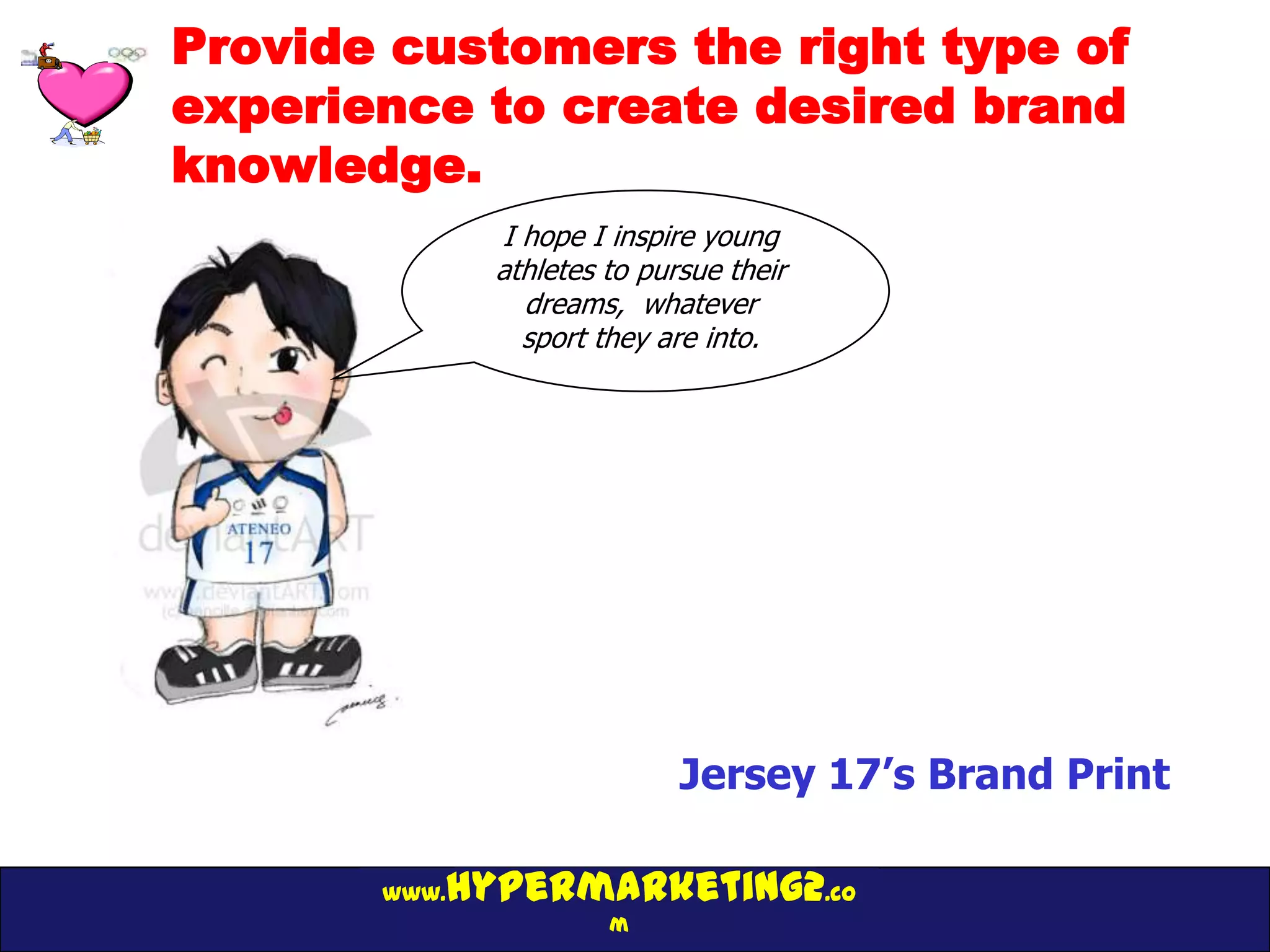 Provide customers the right type of
experience to create desired brand
knowledge.
              I hope I inspire young
              athletes to pursue their
                dreams, whatever
                sport they are into.




                             Jersey 17’s Brand Print

          hypermarketing2.co
       www.
                       m
 