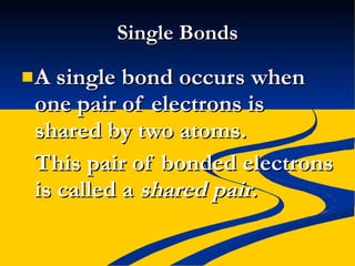 Single Bonds A single bond occurs when one pair of electrons is shared by two atoms. This pair of bonded electrons is called a  shared pair .  