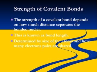 Strength of Covalent Bonds The strength of a covalent bond depends on how much distance separates the bonded nuclei. This is known as bond length. Determined by size of the atoms and how many electrons pairs are shared. 