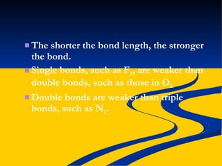 The shorter the bond length, the stronger the bond. Single bonds, such as F 2 , are weaker than double bonds, such as those in O 2. Double bonds are weaker than triple bonds, such as N 2 . 