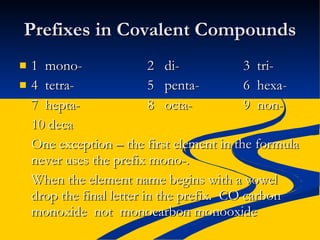 Prefixes in Covalent Compounds 1  mono- 2  di- 3  tri- 4  tetra- 5  penta- 6  hexa- 7  hepta- 8  octa- 9  non- 10 deca One exception – the first element in the formula never uses the prefix mono-. When the element name begins with a vowel drop the final letter in the prefix.  CO carbon monoxide  not  monocarbon monooxide   