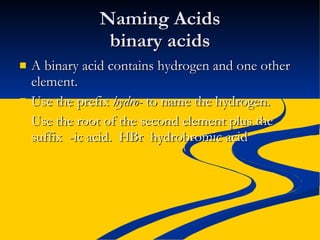 Naming Acids binary acids A binary acid contains hydrogen and one other element. Use the prefix  hydro-  to name the hydrogen. Use the root of the second element plus the suffix  -ic acid.  HBr  hydrobromic acid 