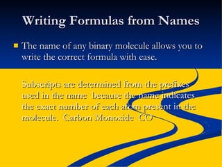 Writing Formulas from Names The name of any binary molecule allows you to write the correct formula with ease. Subscripts are determined from the prefixes used in the name  because the name indicates the exact number of each atom present in the molecule.  Carbon Monoxide  CO 